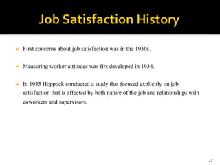  First concerns about job satisfaction was in the 1930s. 
 Measuring worker attitudes was firs developed in 1934. 
 In 1935 Hoppock conducted a study that focused explicitly on job 
satisfaction that is affected by both nature of the job and relationships with 
coworkers and supervisors. 
22 
 