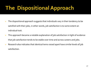  The dispositional approach suggests that individuals vary in their tendency to be 
satisfied with their jobs, in other words, job satisfaction is to some extent an 
individual trait. 
 This approach became a notable explanation of job satisfaction in light of evidence 
that job satisfaction tends to be stable over time and across careers and jobs. 
 Research also indicates that identical twins raised apart have similar levels of job 
satisfaction. 
27 
 