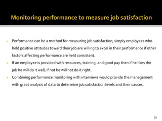  Performance can be a method for measuring job satisfaction, simply employees who 
held positive attitudes toward their job are willing to excel in their performance if other 
factors affecting performance are held consistent. 
 If an employee is provided with resources, training, and good pay then if he likes the 
job he will do it well, if not he will not do it right. 
 Combining performance monitoring with interviews would provide the management 
with great analysis of data to determine job satisfaction levels and their causes. 
29 
 