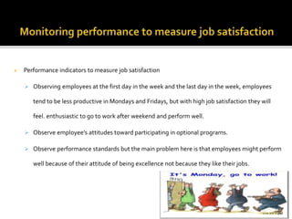  Performance indicators to measure job satisfaction 
 Observing employees at the first day in the week and the last day in the week, employees 
tend to be less productive in Mondays and Fridays, but with high job satisfaction they will 
feel. enthusiastic to go to work after weekend and perform well. 
 Observe employee’s attitudes toward participating in optional programs. 
 Observe performance standards but the main problem here is that employees might perform 
well because of their attitude of being excellence not because they like their jobs. 
30 
 