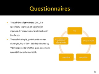  The Job Descriptive Index (JDI), is a 
specifically cognitive job satisfaction 
measure. It measures one’s satisfaction in 
five facets: 
 The scale is simple, participants answer 
either yes, no, or can’t decide (indicated by 
‘?’) in response to whether given statements 
accurately describe one’s job. 
Pay 
the work itself. 
promotions and 
promotion 
opportunities 
coworkers supervision 
31 
 
