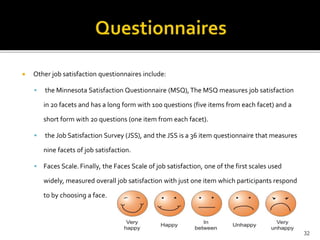  Other job satisfaction questionnaires include: 
 the Minnesota Satisfaction Questionnaire (MSQ), The MSQ measures job satisfaction 
in 20 facets and has a long form with 100 questions (five items from each facet) and a 
short form with 20 questions (one item from each facet). 
 the Job Satisfaction Survey (JSS), and the JSS is a 36 item questionnaire that measures 
nine facets of job satisfaction. 
 Faces Scale. Finally, the Faces Scale of job satisfaction, one of the first scales used 
widely, measured overall job satisfaction with just one item which participants respond 
to by choosing a face. 
32 
 