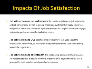  Job satisfaction and job performance the relationship between job satisfaction 
and job performance are not so strong. There is no evidence that happy employees 
will perform better. But more than 24 studies showed that organizations with high job 
satisfaction perform more effectively than others. 
 Job satisfaction and OCB satisfied employees always talk good about the 
organization, help others, do more than expected from them to show their feelings 
toward the organization. 
 Job satisfaction and absenteeism the relationship between the two variables 
are moderate to low, especially when organizations offer days off benefits, that is 
provided for both satisfied and dissatisfied employees. 
36 
 