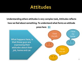 Understanding others attitudes is very complex task, Attitudes reflects 
how we feel about something. To understand what forms an attitude 
press here 
I love 
my job. 
I love 
my 
home. 
I love 
my car. 
What happens here, is 
that those guys are 
expressing their 
attitudes about their 
job, home and car. 
4 
 