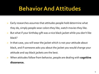  Early researches assumes that attitudes people hold determine what 
they do, simply people wear colors they like, watch movies they like. 
 But what if your birthday gift was a nice black jacket while you don’t like 
black? 
 In that case, you will wear the jacket which is not your attitude about 
black, and if someone asks you about the jacket you would change your 
attitude and say black jackets are the best. 
 When attitudes follow from behavior, people are dealing with cognitive 
dissonance. 
9 
 