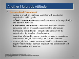 Copyright © 2012 Dorling Kindersley (India) Pvt. Ltd
Authorized adaptation from the United States edition of Organizational
Behavior, 14e
Another Major Job Attitude
 Organizational Commitment
– A state in which an employee identifies with a particular
organization and its goals.
– Affective commitment—emotional attachment to the organization
and belief in its values
– Continuance commitment—perceived economic value of
remaining with an organization compared to alternatives
– Normative commitment—obligation to remain with the
organization for moral or ethical reasons
– A positive relationship appears to exist between organizational
commitment and job productivity, but it is a modest one.
– As with job involvement, the research evidence demonstrates
negative relationships between organizational commitment and
both absenteeism and turnover.
3-10
 
