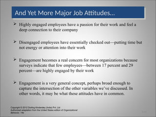 Copyright © 2012 Dorling Kindersley (India) Pvt. Ltd
Authorized adaptation from the United States edition of Organizational
Behavior, 14e
And Yet More Major Job Attitudes…
 Highly engaged employees have a passion for their work and feel a
deep connection to their company
 Disengaged employees have essentially checked out—putting time but
not energy or attention into their work
 Engagement becomes a real concern for most organizations because
surveys indicate that few employees—between 17 percent and 29
percent—are highly engaged by their work
 Engagement is a very general concept, perhaps broad enough to
capture the intersection of the other variables we’ve discussed. In
other words, it may be what these attitudes have in common.
3-12
 