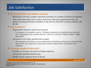 Copyright © 2012 Dorling Kindersley (India) Pvt. Ltd
Authorized adaptation from the United States edition of Organizational
Behavior, 14e
Job Satisfaction
 One of the primary job attitudes measured.
– Broad term involving a complex individual summation of a number of discrete job elements.
– Jobs require interacting with coworkers and bosses, following organizational rules and
policies, meeting performance standards, living with less than ideal working conditions, and
the like.
 How to measure?
– Single global rating (one question/one answer):
• Is a response to one question, such as “All things considered, how satisfied are you with your
job?” Respondents circle a number between 1 and 5 on a scale from “highly satisfied” “highly
dissatisfied.”
– Summation score (many questions/one average):
• The summation of job facets, is more sophisticated. It identifies key elements in a job such as the
nature of the work, supervision, present pay, promotion opportunities, and relations with
coworkers
 Are people satisfied in their jobs?
– In India, yes. Seventy-one percent of Indian employees
– surveyed are satisfied with their jobs.
– Results vary by employee facets of the job.
– Compensation, benefits, and incentives are the most problematic elements in India.
See E X H I B I T 3–2
3-14
 