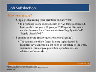Copyright © 2012 Dorling Kindersley (India) Pvt. Ltd
Authorized adaptation from the United States edition of Organizational
Behavior, 14e
Job Satisfaction
How to measure?
– Single global rating (one question/one answer):
• Is a response to one question, such as “All things considered,
how satisfied are you with your job?” Respondents circle a
number between 1 and 5 on a scale from “highly satisfied”
“highly dissatisfied.”
– Summation score (many questions/one average):
• The summation of job facets, is more sophisticated. It
identifies key elements in a job such as the nature of the work,
supervision, present pay, promotion opportunities, and
relations with coworkers
See E X H I B I T 3–2
3-15
 