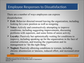 Copyright © 2012 Dorling Kindersley (India) Pvt. Ltd
Authorized adaptation from the United States edition of Organizational
Behavior, 14e
There are a number of ways employees can express
dissatisfaction:
 Exit: Behavior directed toward leaving the organization, including
looking for a new position as well as resigning
 Voice: Actively and constructively attempting to improve
conditions, including suggesting improvements, discussing
problems with superiors, and some forms of union activity.
 Loyalty: Passively but optimistically waiting for conditions to
improve, including speaking up for the organization in the face of
external criticism, and trusting the organization and its
management to “do the right thing.”
 Neglect: Passively allowing conditions to worsen, including
chronic absenteeism or lateness, reduced effort, and increased error
rate.
Employee Responses to Dissatisfaction
See E X H I B I T 3–3
3-18
 