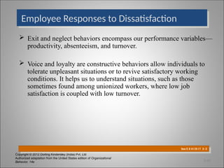 Copyright © 2012 Dorling Kindersley (India) Pvt. Ltd
Authorized adaptation from the United States edition of Organizational
Behavior, 14e
 Exit and neglect behaviors encompass our performance variables—
productivity, absenteeism, and turnover.
 Voice and loyalty are constructive behaviors allow individuals to
tolerate unpleasant situations or to revive satisfactory working
conditions. It helps us to understand situations, such as those
sometimes found among unionized workers, where low job
satisfaction is coupled with low turnover.
Employee Responses to Dissatisfaction
See E X H I B I T 3–3
3-20
 