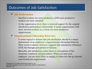 Copyright © 2012 Dorling Kindersley (India) Pvt. Ltd
Authorized adaptation from the United States edition of Organizational
Behavior, 14e
Outcomes of Job Satisfaction
 Job Performance
– Satisfied workers are more productive AND more productive
workers are more satisfied!
– At the organization level, there is renewed support for the original
satisfaction-performance relationship. It seems organizations with
more satisfied workers as a whole are more productive
organizations.
 Organizational Citizenship Behaviors
– It seems logical to assume that job satisfaction should be a major
determinant of an employee’s organizational citizenship behavior.
More recent evidence, however, suggests that satisfaction influences
OCB, but through perceptions of fairness.
– Basically, job satisfaction comes down to conceptions of fair
outcomes, treatment, and procedures. When you trust your
employer, you are more likely to engage in behaviors that go beyond
your formal job requirements.
3-21
 