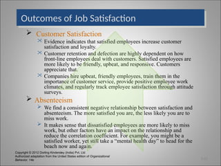 Copyright © 2012 Dorling Kindersley (India) Pvt. Ltd
Authorized adaptation from the United States edition of Organizational
Behavior, 14e
Outcomes of Job Satisfaction
 Customer Satisfaction
 Evidence indicates that satisfied employees increase customer
satisfaction and loyalty.
 Customer retention and defection are highly dependent on how
front-line employees deal with customers. Satisfied employees are
more likely to be friendly, upbeat, and responsive. Customers
appreciate that.
 Companies hire upbeat, friendly employees, train them in the
importance of customer service, provide positive employee work
climates, and regularly track employee satisfaction through attitude
surveys.
 Absenteeism
 We find a consistent negative relationship between satisfaction and
absenteeism. The more satisfied you are, the less likely you are to
miss work.
 It makes sense that dissatisfied employees are more likely to miss
work, but other factors have an impact on the relationship and
reduce the correlation coefficient. For example, you might be a
satisfied worker, yet still take a “mental health day” to head for the
beach now and again.
3-22
 