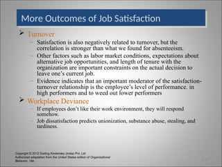 Copyright © 2012 Dorling Kindersley (India) Pvt. Ltd
Authorized adaptation from the United States edition of Organizational
Behavior, 14e
More Outcomes of Job Satisfaction
 Turnover
– Satisfaction is also negatively related to turnover, but the
correlation is stronger than what we found for absenteeism.
– Other factors such as labor market conditions, expectations about
alternative job opportunities, and length of tenure with the
organization are important constraints on the actual decision to
leave one’s current job.
– Evidence indicates that an important moderator of the satisfaction-
turnover relationship is the employee’s level of performance. in
high performers and to weed out lower performers
 Workplace Deviance
– If employees don’t like their work environment, they will respond
somehow.
– Job dissatisfaction predicts unionization, substance abuse, stealing, and
tardiness.
3-23
 