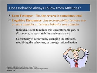 Copyright © 2012 Dorling Kindersley (India) Pvt. Ltd
Authorized adaptation from the United States edition of Organizational
Behavior, 14e
Does Behavior Always Follow from Attitudes?
 Leon Festinger – No, the reverse is sometimes true!
 Cognitive Dissonance: Any incompatibility between two
or more attitudes or between behavior and attitudes
– Individuals seek to reduce this uncomfortable gap, or
dissonance, to reach stability and consistency
– Consistency is achieved by changing the attitudes,
modifying the behaviors, or through rationalization
3-3
 