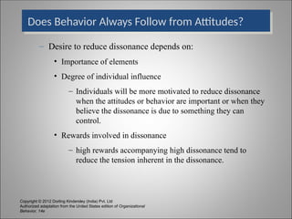Copyright © 2012 Dorling Kindersley (India) Pvt. Ltd
Authorized adaptation from the United States edition of Organizational
Behavior, 14e
Does Behavior Always Follow from Attitudes?
– Desire to reduce dissonance depends on:
• Importance of elements
• Degree of individual influence
– Individuals will be more motivated to reduce dissonance
when the attitudes or behavior are important or when they
believe the dissonance is due to something they can
control.
• Rewards involved in dissonance
– high rewards accompanying high dissonance tend to
reduce the tension inherent in the dissonance.
 
