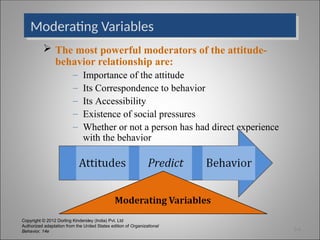 Copyright © 2012 Dorling Kindersley (India) Pvt. Ltd
Authorized adaptation from the United States edition of Organizational
Behavior, 14e
Moderating Variables
 The most powerful moderators of the attitude-
behavior relationship are:
– Importance of the attitude
– Its Correspondence to behavior
– Its Accessibility
– Existence of social pressures
– Whether or not a person has had direct experience
with the behavior
3-6
 