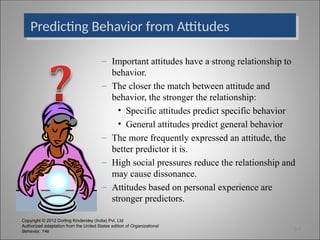 Copyright © 2012 Dorling Kindersley (India) Pvt. Ltd
Authorized adaptation from the United States edition of Organizational
Behavior, 14e
Predicting Behavior from Attitudes
– Important attitudes have a strong relationship to
behavior.
– The closer the match between attitude and
behavior, the stronger the relationship:
• Specific attitudes predict specific behavior
• General attitudes predict general behavior
– The more frequently expressed an attitude, the
better predictor it is.
– High social pressures reduce the relationship and
may cause dissonance.
– Attitudes based on personal experience are
stronger predictors.
3-7
 
