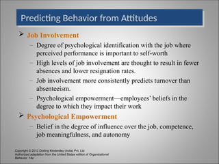 Copyright © 2012 Dorling Kindersley (India) Pvt. Ltd
Authorized adaptation from the United States edition of Organizational
Behavior, 14e
Predicting Behavior from Attitudes
 Job Involvement
– Degree of psychological identification with the job where
perceived performance is important to self-worth
– High levels of job involvement are thought to result in fewer
absences and lower resignation rates.
– Job involvement more consistently predicts turnover than
absenteeism.
– Psychological empowerment—employees’ beliefs in the
degree to which they impact their work
 Psychological Empowerment
– Belief in the degree of influence over the job, competence,
job meaningfulness, and autonomy
 