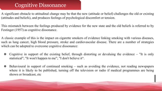 Cognitive Dissonance
A significant obstacle to attitudinal change may be that the new (attitude or belief) challenges the old or existing
(attitudes and beliefs), and produces feelings of psychological discomfort or tension.
This mismatch between the feelings produced by evidence for the new state and the old beliefs is referred to by
Festinger (1957) as cognitive dissonance.
A classic example of this is the impact on cigarette smokers of evidence linking smoking with various diseases,
such as lung cancer, high blood pressure, stroke and cardiovascular disease. There are a number of strategies
which can be adopted to overcome cognitive dissonance:
❖ Cognitive in support of the existing belief, through distorting or devaluing the evidence – "It is only
statistical"; "It won't happen to me"; "I don't believe it“.
❖ Behavioural in support of continued smoking – such as avoiding the evidence, not reading newspapers
where it is likely to be published, turning off the television or radio if medical programmes are being
shown or broadcast, etc
 