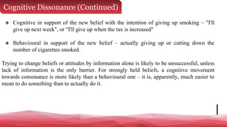 Cognitive Dissonance (Continued)
❖ Cognitive in support of the new belief with the intention of giving up smoking – "I'll
give up next week", or "I'll give up when the tax is increased"
❖ Behavioural in support of the new belief – actually giving up or cutting down the
number of cigarettes smoked.
Trying to change beliefs or attitudes by information alone is likely to be unsuccessful, unless
lack of information is the only barrier. For strongly held beliefs, a cognitive movement
towards consonance is more likely than a behavioural one – it is, apparently, much easier to
mean to do something than to actually do it.
 