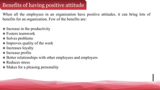 Benefits of having positive attitude
When all the employees in an organization have positive attitudes, it can bring lots of
benefits for an organization. Few of the benefits are:
❖ Increase in the productivity
❖ Fosters teamwork
❖ Solves problems
❖ Improves quality of the work
❖ Increases loyalty
❖ Increase profits
❖ Better relationships with other employees and employers
❖ Reduces stress
❖ Makes for a pleasing personality
 