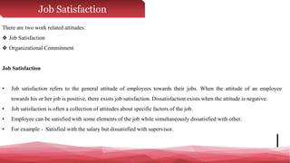 Job Satisfaction
There are two work related attitudes:
❖ Job Satisfaction
❖ Organizational Commitment
Job Satisfaction
• Job satisfaction refers to the general attitude of employees towards their jobs. When the attitude of an employee
towards his or her job is positive, there exists job satisfaction. Dissatisfaction exists when the attitude is negative.
• Job satisfaction is often a collection of attitudes about specific factors of the job.
• Employee can be satisfied with some elements of the job while simultaneously dissatisfied with other.
• For example - Satisfied with the salary but dissatisfied with supervisor.
 