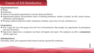 Causes of Job Satisfaction
Organizational factors
❖ Wages
❖ Promotions
❖ Nature of work (prefer opportunities to use their skills and abilities)
❖ Organizational policies and procedures (basis of effecting promotions, transfer of people, lay-offs, reward systems,
skill based vs job based pay)
❖ Working conditions (Physical comfort, temperature, humidity, noise, hours of work, cleanliness etc.)
Group factors
❖ Size: Longer the size of the group, lower the level of dissatisfaction. More people, less opportunities for participation
and social interaction.
❖ Supervision: Supervision is competent, treat them with dignity and respect. The employees are able to communicate
with the supervisor.
Individual factors
Personality, status, Jobs congruent to their interests and one's general life satisfaction.
 
