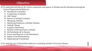 Objective
❑ To understand and discuss the various components and aspects of Attitude and Job Satisfaction through the
vision of Organizational Behavior.
 Introduction of attitudes
 Components of attitudes
 ABC Model
 Factors of Attitude Formation
 Measuring Attitudes
 Identifying Employees with Bad Attitudes
 Attitude Change
 Cognitive Dissonance
 Benefits of Having Positive Attitude
 Job Satisfaction & Its theories
 Causes and Measures of Job Satisfaction
 Impact of Job Dissatisfaction
 Organizational Commitment
❑ To study the case of dissatisfied employees committing suicides in Foxconn industry.
 