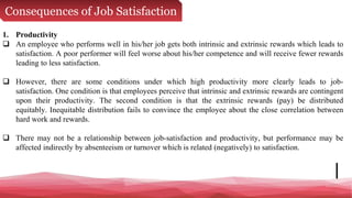 Consequences of Job Satisfaction
1. Productivity
 An employee who performs well in his/her job gets both intrinsic and extrinsic rewards which leads to
satisfaction. A poor performer will feel worse about his/her competence and will receive fewer rewards
leading to less satisfaction.
 However, there are some conditions under which high productivity more clearly leads to job-
satisfaction. One condition is that employees perceive that intrinsic and extrinsic rewards are contingent
upon their productivity. The second condition is that the extrinsic rewards (pay) be distributed
equitably. Inequitable distribution fails to convince the employee about the close correlation between
hard work and rewards.
 There may not be a relationship between job-satisfaction and productivity, but performance may be
affected indirectly by absenteeism or turnover which is related (negatively) to satisfaction.
 