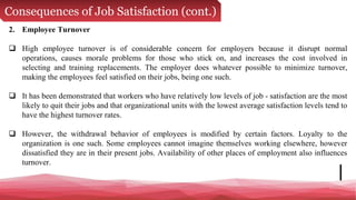 Consequences of Job Satisfaction (cont.)
2. Employee Turnover
 High employee turnover is of considerable concern for employers because it disrupt normal
operations, causes morale problems for those who stick on, and increases the cost involved in
selecting and training replacements. The employer does whatever possible to minimize turnover,
making the employees feel satisfied on their jobs, being one such.
 It has been demonstrated that workers who have relatively low levels of job - satisfaction are the most
likely to quit their jobs and that organizational units with the lowest average satisfaction levels tend to
have the highest turnover rates.
 However, the withdrawal behavior of employees is modified by certain factors. Loyalty to the
organization is one such. Some employees cannot imagine themselves working elsewhere, however
dissatisfied they are in their present jobs. Availability of other places of employment also influences
turnover.
 