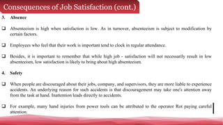 Consequences of Job Satisfaction (cont.)
3. Absence
 Absenteeism is high when satisfaction is low. As in turnover, absenteeism is subject to modification by
certain factors.
 Employees who feel that their work is important tend to clock in regular attendance.
 Besides, it is important to remember that while high job - satisfaction will not necessarily result in low
absenteeism, low satisfaction is likely to bring about high absenteeism.
4. Safety
 When people are discouraged about their jobs, company, and supervisors, they are more liable to experience
accidents. An underlying reason for such accidents is that discouragement may take one's attention away
from the task at hand. Inattention leads directly to accidents.
 For example, many hand injuries from power tools can be attributed to the operator Rot paying careful
attention.
 