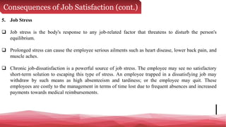 Consequences of Job Satisfaction (cont.)
5. Job Stress
 Job stress is the body's response to any job-related factor that threatens to disturb the person's
equilibrium.
 Prolonged stress can cause the employee serious ailments such as heart disease, lower back pain, and
muscle aches.
 Chronic job-dissatisfaction is a powerful source of job stress. The employee may see no satisfactory
short-term solution to escaping this type of stress. An employee trapped in a dissatisfying job may
withdraw by such means as high absenteeism and tardiness; or the employee may quit. These
employees are costly to the management in terms of time lost due to frequent absences and increased
payments towards medical reimbursements.
 