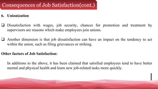 Consequences of Job Satisfaction(cont.)
6. Unionization
 Dissatisfaction with wages, job security, chances for promotion and treatment by
supervisors are reasons which make employees join unions.
 Another dimension is that job dissatisfaction can have an impact on the tendency to act
within the union, such as filing grievances or striking.
Other factors of Job Satisfaction:
In additions to the above, it has been claimed that satisfied employees tend to have better
mental and physical health and learn new job-related tasks more quickly.
 