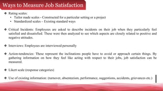 Ways to Measure Job Satisfaction
❖ Rating scales:
• Tailor made scales - Constructed for a particular setting or a project
• Standardized scales – Existing standard ways
❖ Critical Incidents: Employees are asked to describe incidents on their job when they particularly feel
satisfied and dissatisfied. These were then analyzed to see which aspects are closely related to positive and
negative attitudes.
❖ Interviews: Employees are interviewed personally
❖ Action-tendencies: These represent the inclinations people have to avoid or approach certain things. By
gathering information on how they feel like acting with respect to their jobs, job satisfaction can be
measured.
❖ Likert scale (response categories)
❖ Use of existing information: (turnover, absenteeism, performance, suggestions, accidents, grievances etc.)
 