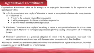 Organizational Commitment
Organizational Commitment refers to the strength of an employee’s involvement in the organization and
identification with it.
❏ Affective commitment is an employee’s intention to remain in an organization because of a strong desire to
do so. It consists of:
● A belief in the goals and values of the organization
● A willingness to put forth effort on behalf of the organization
● A desire to remain a member of the organization
❏ Continuous Commitment is an employee’s tendency to remain in an organization because the person cannot
afford to leave. Alternative to leaving the organization is probably securing a less lucrative job or remaining
jobless.
❏ Normative Commitment is a perceived obligation to remain with the organization. Individuals who
experience normative commitment stay with the organization because they feel they should do.
Affective and normative commitments are related to lower rates of absenteeism, higher quality of work, increased
productivity and several different types of performance.
 