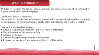 What is Attitude ?
Attitudes are basically the beliefs, feelings, emotions and action tendencies of an individual or
a group towards ideas, objects and people.
Definition of attitude is as follows:
"An attitude is a mental state of readiness, learned and organized through experience, exerting
specific influence on person's response to people, object and situations with which it is related."
Here are few pointers about attitudes:
❖ Attitudes are evaluative statements – either favorable or unfavorable.
❖ They reflect how we feel about something.
❖ Attitudes are learned.
❖ Attitudes are organized and are core to an individual.
❖ Everyone, irrespective of their status or intelligence, hold attitudes.
 