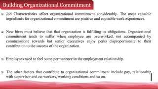 Building Organizational Commitment
 Job Characteristics affect organizational commitment considerably. The most valuable
ingredients for organizational commitment are positive and equitable work experiences.
 New hires must believe that that organization is fulfilling its obligations. Organizational
commitment tends to suffer when employee are overworked, not accompanied by
commensurate rewards but senior executives enjoy perks disproportionate to their
contribution to the success of the organization.
 Employees need to feel some permanence in the employment relationship.
 The other factors that contribute to organizational commitment include pay, relationship
with supervisor and co-workers, working conditions and so on.
 