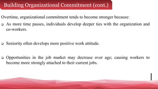 Building Organizational Commitment (cont.)
Overtime, organizational commitment tends to become stronger because:
 As more time passes, individuals develop deeper ties with the organization and
co-workers.
 Seniority often develops more positive work attitude.
 Opportunities in the job market may decrease over age; causing workers to
become more strongly attached to their current jobs.
 