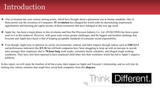 Introduction
❖ Our civilization has seen various turning points, which have brought about a ginormous rise in human standards. One of
those points was the invention of Computers. IT revolution has changed the world order by skyrocketing employment
opportunities and boosting per capita income of those economies that have indulged in this new age trend.
❖ Apple Inc. has been a major player in this revolution and Hon Hai Precision Industry Co. Ltd. (FOXCONN) has been a great
asset to it in this endeavor. However, with great scale comes greater challenges, and the biggest and harshest challenge that
Foxconn and Apple have faced is that of keeping acceptable standards of consumer social responsibility.
❖ Even though, Apple tries to optimize its social, environmental, cultural, and labor impacts through indices such as GRI G3.1
and performance indicators like EN 26 but still both companies have been struggling to keep up with an increase in suicide
rates amongst their employees due to 70-hour long work weeks, extremely hectic schedules, and alleged tough working
conditions. They have also been reported to have employed child labor into their workforce which has led to Apple’s negative
publicity.
In this report, we will study the timeline of all the events, their impact on Apple and Foxconn’s relationship, and we will also be
looking into various solutions that might have saved both companies from this disgrace.
 