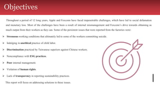 Throughout a period of 12 long years, Apple and Foxconn have faced impenetrable challenges, which have led to social defamation
and monetary loss. Most of the challenges have been a result of internal mismanagement and Foxconn’s drive towards obtaining as
much output from their workers as they can. Some of the persistent issues that were reported from the factories were:
⮚ Strenuous working conditions that ultimately led to some of the workers committing suicide.
⮚ Indulging in unethical practice of child labor.
⮚ Discrimination practiced by Taiwanese superiors against Chinese workers.
⮚ Noncompliance with ESG practices.
⮚ Poor internal management.
⮚ Violation of human rights.
⮚ Lack of transparency in reporting sustainability practices.
This report will focus on addressing solutions to these issues.
Objectives
 