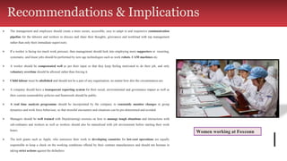 ⮚ The management and employers should create a more secure, accessible, easy to adapt to and responsive communication
pipeline for the laborers and workers to discuss and share their thoughts, grievances and workload with top management
rather than only their immediate supervisors.
⮚ If a worker is facing too much work pressure, then management should look into employing more supporters or recurring,
systematic, and linear jobs should be performed by new age technologies such as work robots, CAM machines etc.
⮚ A worker should be compensated well as per their input so that they keep feeling motivated to do their job, and only
voluntary overtime should be allowed rather than forcing it.
⮚ Child labour must be abolished and should not be a part of any organisation, no matter how dire the circumstances are.
⮚ A company should have a transparent reporting system for their social, environmental and governance impact as well as
their current sustainability policies and framework should be public.
⮚ A real time analysis programme should be incorporated by the company to constantly monitor changes in group
dynamics and work force behaviour, so that stressful encounters and situations can be pre-determined and avoided.
⮚ Managers should be well trained with Dojo(training) sessions on how to manage tough situations and interactions with
sub-ordinates and workers as well as workers should also be naturalised with job environment before starting their work
hours.
⮚ The tech giants such as Apple, who outsource their work to developing countries for low-cost operations are equally
responsible to keep a check on the working conditions offered by their contract manufacturers and should not hesitate in
taking strict actions against the defaulters.
Women working at Foxconn
Recommendations & Implications
 