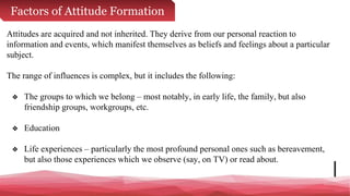 Factors of Attitude Formation
Attitudes are acquired and not inherited. They derive from our personal reaction to
information and events, which manifest themselves as beliefs and feelings about a particular
subject.
The range of influences is complex, but it includes the following:
❖ The groups to which we belong – most notably, in early life, the family, but also
friendship groups, workgroups, etc.
❖ Education
❖ Life experiences – particularly the most profound personal ones such as bereavement,
but also those experiences which we observe (say, on TV) or read about.
 