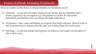Factors of Attitude Formation (Continued)
There are number of other factors in attitude formation we should take note of:
❖ Familiarity – we are more favourably disposed to the familiar than the unfamiliar unless
familiar experiences are too negative (e.g. being bullied as a child). We often prefer
predictability and therefore resist any change that might undermine it.
❖ Socialisation – basic values and attitudes are acquired from family and peers. Much of what we
take for granted and our attitudes about the right way of doing things are socially learnt.
❖ Self-image – we develop attitudes that legitimise our behaviour and support our perception of
who we feel we are.
 