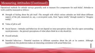 Measuring Attitudes (Continued)
Operational methods for attitude surveys generally seek to measure five components for each belief. Attitudes to
work could be measured as follows:
❖ Strength of feeling about the job itself -The strength with which various attitudes are held about different
aspects of the job, measured on, say, a seven-point scale, from "agree totally" through neutral to "disagree
totally".
❖ Value of job to self
❖ Social factors - Attitudes and behaviour do not depend on inner perceptions alone, but also upon surrounding
social pressures – the person's perceptions of what others think he or she should do.
❖ Overall attitude
❖ Intended behaviour - Potential reactions to different scenarios about the job or its context. Although
hypothetical, this prediction makes an interesting correlation with actual behaviour.
 