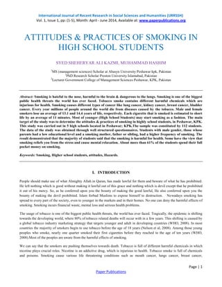 International Journal of Recent Research in Social Sciences and Humanities (IJRRSSH)
Vol. 1, Issue 1, pp: (1-5), Month: April - June 2014, Available at: www.paperpublications.org
Page | 1
Paper Publications
ATTITUDES & PRACTICES OF SMOKING IN
HIGH SCHOOL STUDENTS
SYED SHEHERYAR ALI KAZMI, MUHAMMAD HASHIM
1
MS (management sciences) Scholar at Abasyn University Peshawar kpk, Pakistan
2
PhD Research Scholar Preston University Islamabad, Pakistan
2
Lecturer Government College of Management Sciences Peshawar, KPK, Pakistan
Abstract: Smoking is hateful to the nose, harmful to the brain & dangerous to the lungs. Smoking is one of the biggest
public health threats the world has ever faced. Tobacco smoke contains different harmful chemicals which are
injurious for health. Smoking causes different types of cancer like lung cancer, kidney cancer, breast cancer, bladder
cancer. Every year millions of people around the world die from diseases caused by the tobacco. Male and female
smokers lose an average of 13.1 and 14.4 years of life, respectively. Each cigarette that is smoked is estimated to short
life by an average of 11 minutes. Most of younger (High School Students) may start smoking as a fashion. The main
target of the study was to determine the attitudes & practices of smoking in highly school students, in Peshawar, KPK.
This study was carried out in 5 high schools located in Peshawar; KPK.The sample was constituted by 112 students.
The data of the study was obtained through well structured questionnaires. Students with male gender, those whose
parents had a low educational level and a smoking mother, father or sibling, had a higher frequency of smoking. The
result demonstrated that the majority of students said that the smoking is harmful for health. Some have the view that
smoking reliefs you from the stress and cause mental relaxation. About more than 61% of the students spend their full
pocket money on smoking.
Keywords: Smoking, Higher school students, attitudes, Hazards.
I. INTRODUCTION
People should make use of what Almighty Allah in Quran, has made lawful for them and beware of what he has prohibited.
He left nothing which is good without making it lawful out of this grace and nothing which is devil except that he prohibited
it out of his mercy. So, as he conferred upon you the bounty of making the good lawful, He also conferred upon you the
bounty of making the devil prohibited. Islam forbad Muslims to expose himself to destruction. Nowadays smoking has
spread to every part of the society, even to younger in the markets and in their homes. No one can deny the harmful effects of
smoking. Smoking incurs financial waste, mental loss and serious health problems.
The usage of tobacco is one of the biggest public health threats, the world has ever faced. Tragically, the epidemic is shifting
towards the developing world, where 80% of tobacco related deaths will occur with in a few years. This shifting is caused by
a global tobacco industry marketing strategy that targets younger and adult in developing countries (WHO, 2008). In most
countries the majority of smokers begin to use tobacco before the age of 18 years (Nelson et al, 2008). Among those young
peoples who smoke, nearly one quarter smoked their first cigarettes before they reached to the age of ten years (WHO,
2008).Most of the peoples are aware from the harmful effects of smoking.
We can say that the smokers are pushing themselves towards death. Tobacco is full of different harmful chemicals in which
nicotine plays crucial roles. Nicotine is an addictive drug, which is injurious to health. Tobacco smoke is full of chemicals
and poisons. Smoking cause various life threatening conditions such as mouth cancer, lungs cancer, breast cancer,
 