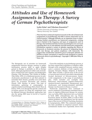 Clinical Psychology and Psychotherapy
Clin. Psychol. Psychother. 332–343
Copyright © 2004 John Wiley & Sons, Ltd.
Published online 3 September 2004 in Wiley InterScience (www.interscience.wiley.com). DOI: 10.1002/cpp.419
Attitudes and Use of Homework
Assignments in Therapy: A Survey
of German Psychotherapists
Lydia Fehm1
and Nikolaos Kazantzis2
*
1
Dresden University of Technology, Germany
2
Massey University, New Zealand
There has been continued empirical research on the role of homework
assignments in psychotherapy, but little is known about their use in
clinical practice. Although attitudes are an important factor in deter-
mining whether practitioners use homework assignments, existing
data is limited to the frequency and types of assignments used in
therapy. One hundred and forty German psychologists were surveyed
regarding their use of and attitudes towards homework assignments.
Practitioners reported a variety of attitudes regarding the effects of
homework on treatment outcome, the process of integrating home-
work into therapy and patient compliance with homework. We
suggest that consideration should be given to therapist attitudes (or
beliefs) in future conceptual or empirical work designed to examine
homework effects in psychotherapy. Copyright © 2004 John Wiley &
Sons, Ltd.
*Correspondence to: Nikolaos Kazantzis, Ph.D., School of
Psychology, Massey University (Albany Campus), Private
Bog 102904, NSMC, Auckland, New Zealand.
E-mail: N.Kazantzis@massey.ac.nz
The therapeutic use of activities (or homework
assignments) between therapy sessions to gather
information, practice skills or apply insights
gained in therapy is probably as old as therapy
itself. Although popularized within early formula-
tions of behavioral and cognitive psychotherapies
(Dunlop, 1936; Herzberg, 1941; Kanfer & Phillips,
1966; Kelly, 1955), it is traditional practice for psy-
chodynamic practitioners to ask their patients to
remember their dreams, possibly even write them
down for in-session discussion and analysis
(Freud, 1999; Stricker, in press). This type of
information gathering is commonplace in
cognitive–behavioral therapy (Beck, Rush, Shaw, &
Emery, 1979), even though the specific content and
in-session process for using the assignment may
be different between therapeutic approaches (see
also the spring 2000 issue of Journal of Cognitive
Psychotherapy).
Given this similarity in psychotherapy process, it
has been argued that acquisition of adaptive skills
through work completed between sessions repre-
sents a common attribute of both cognitive and
dynamic therapies (Badgio, Halperin, & Barber,
1999). More recently, a special issue of the Journal
of Psychotherapy Integration provided a theoretically
focused discussion of between-session (home-
work) assignments in the range of psychothera-
pies, which included case examples from
behavioral, client-centered, cognitive–behavioral,
emotion-focused experiential, interpersonal, psy-
chodynamic, and systems-orientated individual
therapy (see Kazantzis & Ronan, in press).
Homework assignments have continued to
receive emphasis in practitioner-orientated discus-
sions of cognitive–behavioral therapy for anxiety
(see, e.g. Leahy, 2002), depression (see, e.g. Garland
& Scott, 2002), schizophrenia (see, e.g. Glaser,
Kazantzis, Deane, & Oades, 2000), as well as other
patient problems and populations (see the special
issue of the Journal of Clinical Psychology, Kazantzis
& Lampropoulos, 2002). This continued emphasis
has been paralleled in empirical research where
correlational studies have repeatedly shown that
 