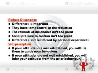 Reduce Dissonance
• Differences is important
• They have some control in the reduction
• The rewards of dissonance isn’t too great
• Social pressure to confirm isn’t too great
• Differences isn’t reinforced by personal experiences
Self-perception
• If your attitudes are well established, you will use
them to guide your behaviour
• If your attitudes are not well established, you will
infer your attitudes from the prior behaviour.
 