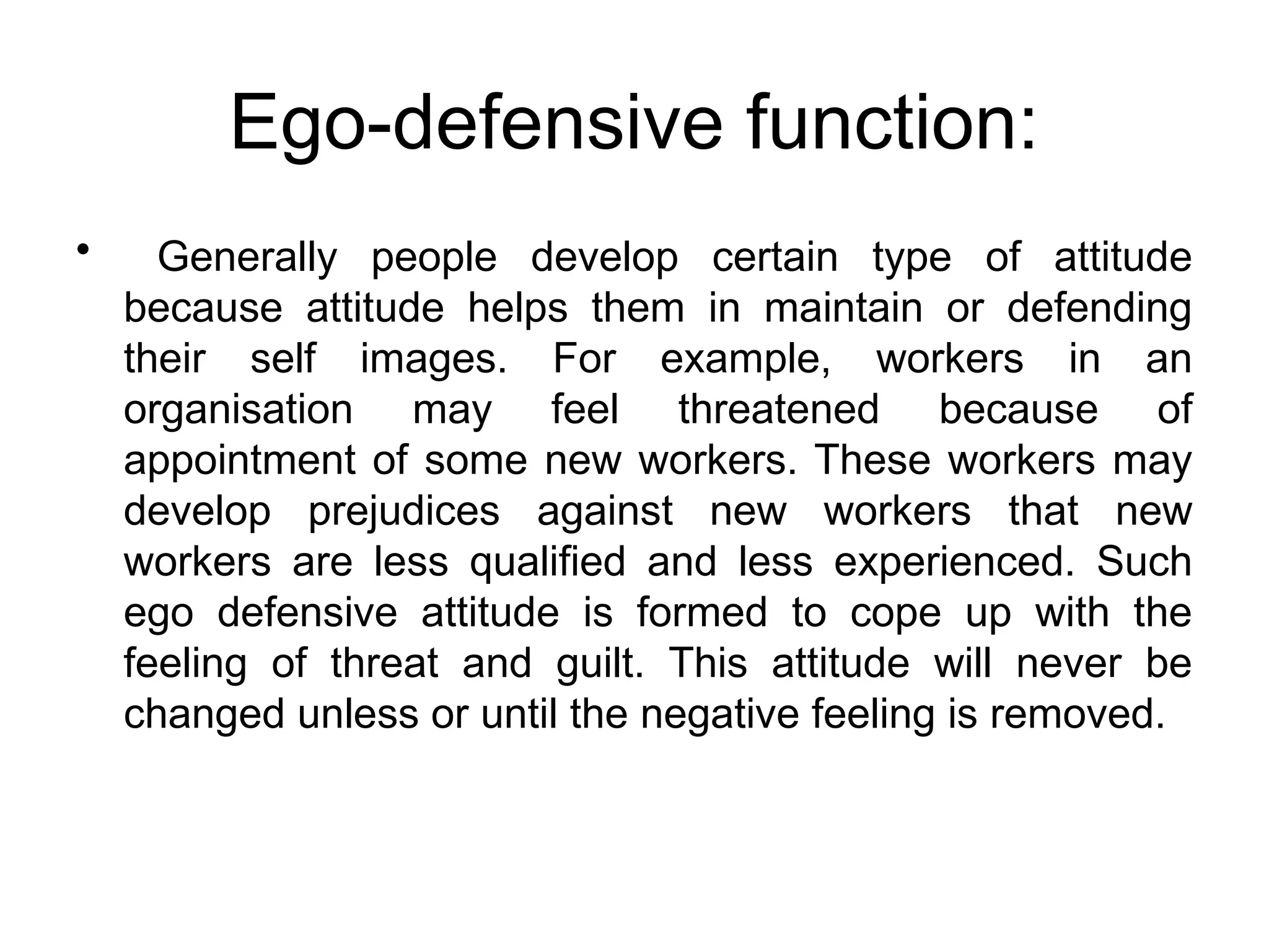 Ego-defensive function:
• Generally people develop certain type of attitude
because attitude helps them in maintain or defending
their self images. For example, workers in an
organisation may feel threatened because of
appointment of some new workers. These workers may
develop prejudices against new workers that new
workers are less qualified and less experienced. Such
ego defensive attitude is formed to cope up with the
feeling of threat and guilt. This attitude will never be
changed unless or until the negative feeling is removed.
 