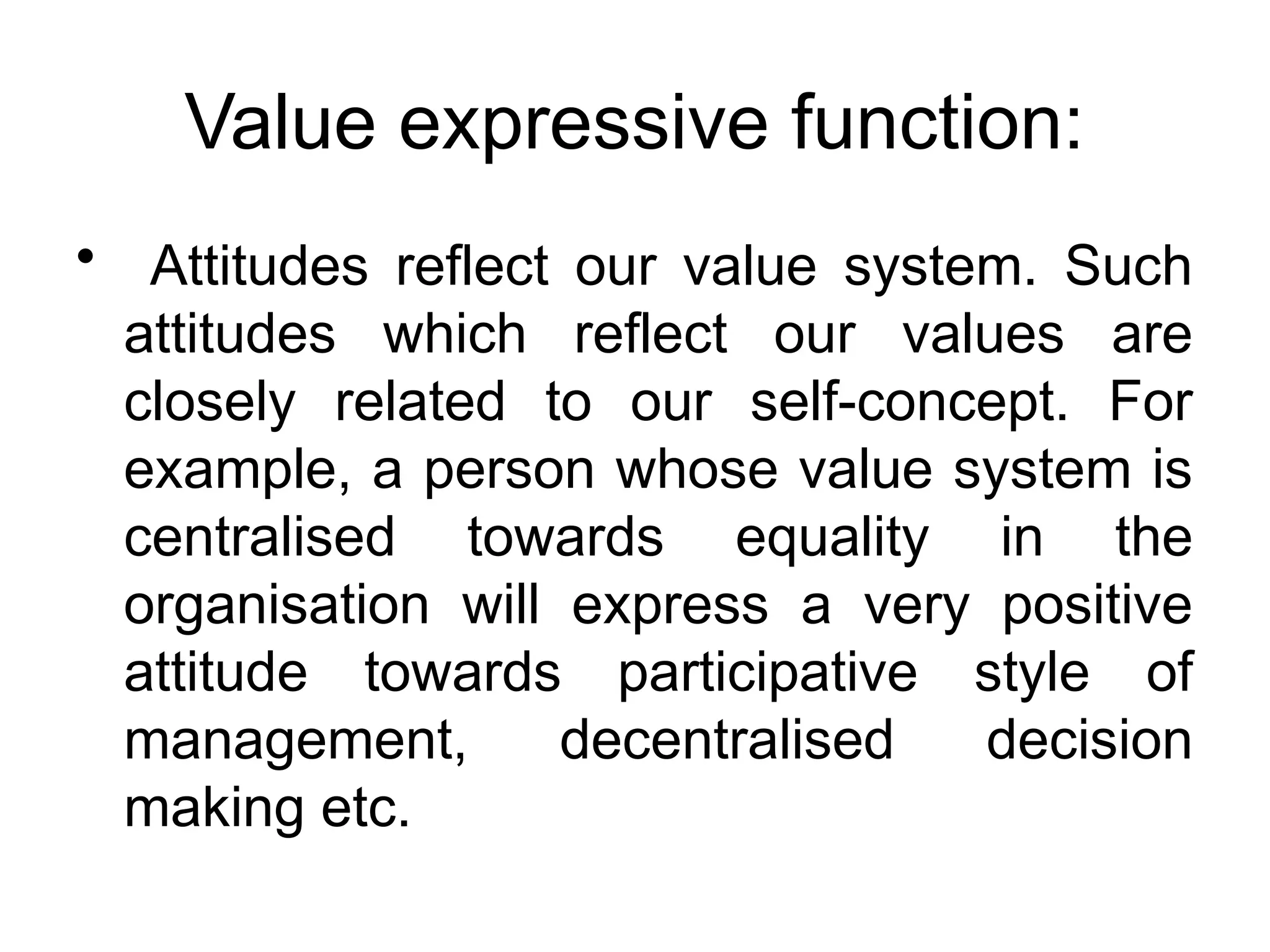 Value expressive function:
• Attitudes reflect our value system. Such
attitudes which reflect our values are
closely related to our self-concept. For
example, a person whose value system is
centralised towards equality in the
organisation will express a very positive
attitude towards participative style of
management, decentralised decision
making etc.
 